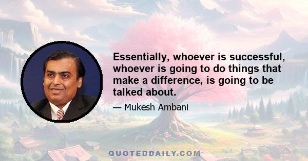 Essentially, whoever is successful, whoever is going to do things that make a difference, is going to be talked about.