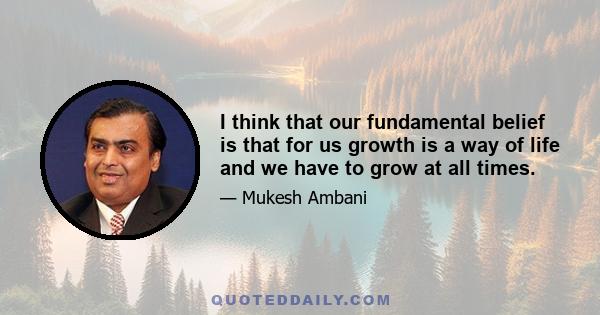 I think that our fundamental belief is that for us growth is a way of life and we have to grow at all times.