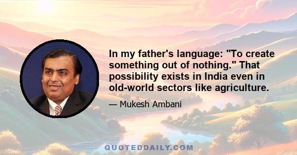 In my father's language: To create something out of nothing. That possibility exists in India even in old-world sectors like agriculture.