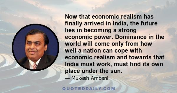 Now that economic realism has finally arrived in India, the future lies in becoming a strong economic power. Dominance in the world will come only from how well a nation can cope with economic realism and towards that