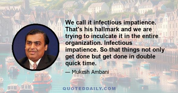 We call it infectious impatience. That's his hallmark and we are trying to inculcate it in the entire organization. Infectious impatience. So that things not only get done but get done in double quick time.