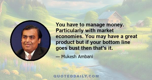 You have to manage money. Particularly with market economies. You may have a great product but if your bottom line goes bust then that's it.