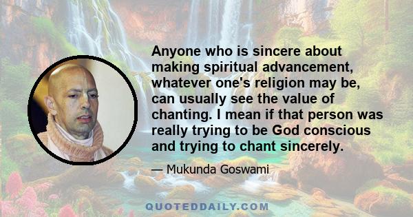 Anyone who is sincere about making spiritual advancement, whatever one's religion may be, can usually see the value of chanting. I mean if that person was really trying to be God conscious and trying to chant sincerely.