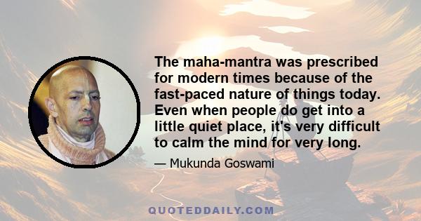 The maha-mantra was prescribed for modern times because of the fast-paced nature of things today. Even when people do get into a little quiet place, it's very difficult to calm the mind for very long.