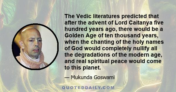 The Vedic literatures predicted that after the advent of Lord Caitanya five hundred years ago, there would be a Golden Age of ten thousand years, when the chanting of the holy names of God would completely nullify all