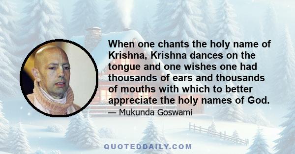 When one chants the holy name of Krishna, Krishna dances on the tongue and one wishes one had thousands of ears and thousands of mouths with which to better appreciate the holy names of God.