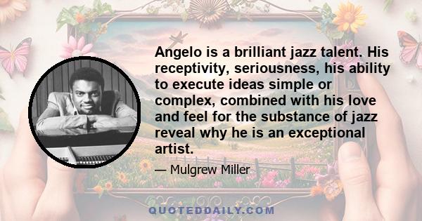 Angelo is a brilliant jazz talent. His receptivity, seriousness, his ability to execute ideas simple or complex, combined with his love and feel for the substance of jazz reveal why he is an exceptional artist.