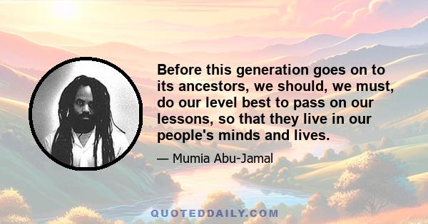 Before this generation goes on to its ancestors, we should, we must, do our level best to pass on our lessons, so that they live in our people's minds and lives.