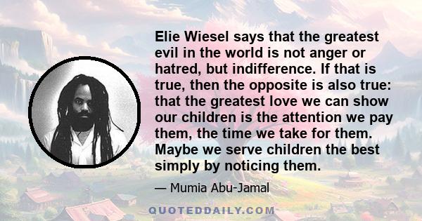 Elie Wiesel says that the greatest evil in the world is not anger or hatred, but indifference. If that is true, then the opposite is also true: that the greatest love we can show our children is the attention we pay