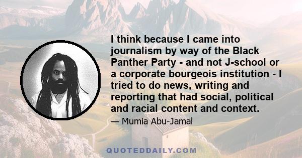 I think because I came into journalism by way of the Black Panther Party - and not J-school or a corporate bourgeois institution - I tried to do news, writing and reporting that had social, political and racial content