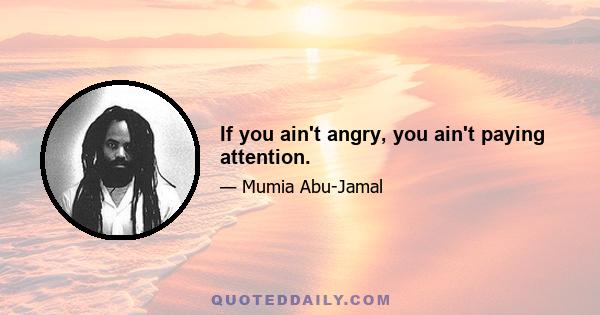 If you ain't angry, you ain't paying attention.