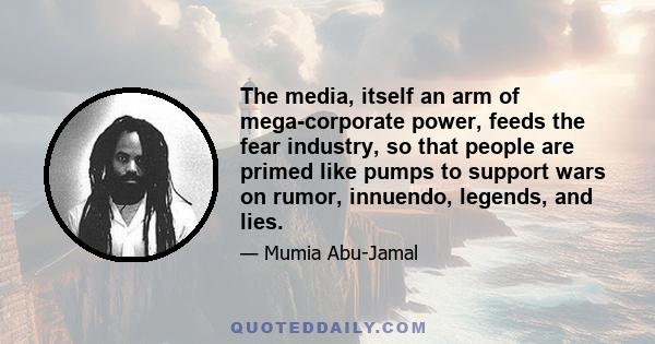 The media, itself an arm of mega-corporate power, feeds the fear industry, so that people are primed like pumps to support wars on rumor, innuendo, legends, and lies.