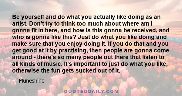 Be yourself and do what you actually like doing as an artist. Don't try to think too much about where am I gonna fit in here, and how is this gonna be received, and who is gonna like this? Just do what you like doing