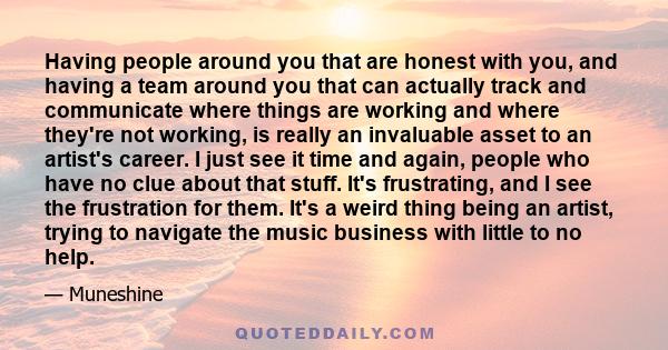 Having people around you that are honest with you, and having a team around you that can actually track and communicate where things are working and where they're not working, is really an invaluable asset to an