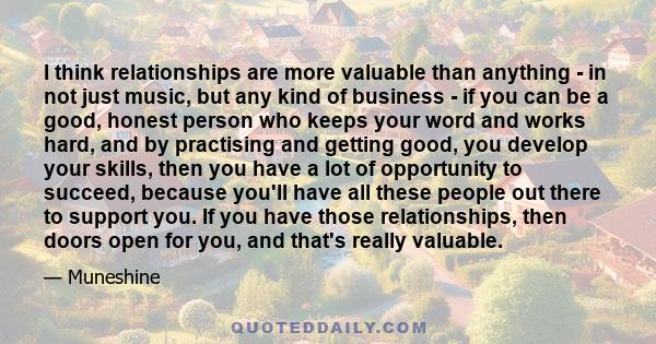 I think relationships are more valuable than anything - in not just music, but any kind of business - if you can be a good, honest person who keeps your word and works hard, and by practising and getting good, you