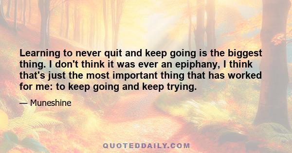 Learning to never quit and keep going is the biggest thing. I don't think it was ever an epiphany, I think that's just the most important thing that has worked for me: to keep going and keep trying.