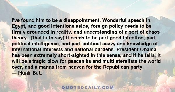 I've found him to be a disappointment. Wonderful speech in Egypt, and good intentions aside, foreign policy needs to be firmly grounded in reality, and understanding of a sort of chaos theory...[that is to say] it needs 