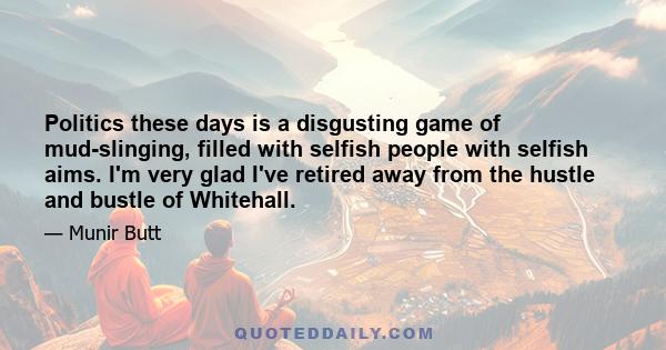 Politics these days is a disgusting game of mud-slinging, filled with selfish people with selfish aims. I'm very glad I've retired away from the hustle and bustle of Whitehall.