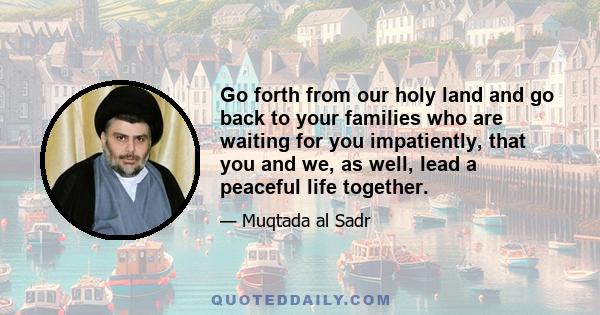 Go forth from our holy land and go back to your families who are waiting for you impatiently, that you and we, as well, lead a peaceful life together.