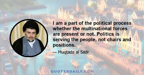 I am a part of the political process whether the multinational forces are present or not. Politics is serving the people, not chairs and positions.