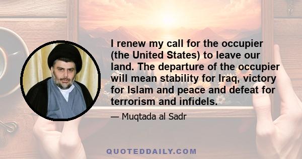 I renew my call for the occupier (the United States) to leave our land. The departure of the occupier will mean stability for Iraq, victory for Islam and peace and defeat for terrorism and infidels.