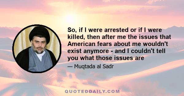 So, if I were arrested or if I were killed, then after me the issues that American fears about me wouldn't exist anymore - and I couldn't tell you what those issues are