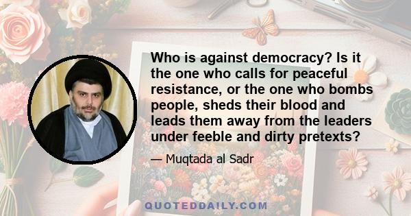 Who is against democracy? Is it the one who calls for peaceful resistance, or the one who bombs people, sheds their blood and leads them away from the leaders under feeble and dirty pretexts?