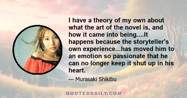 I have a theory of my own about what the art of the novel is, and how it came into being....It happens because the storyteller's own experience...has moved him to an emotion so passionate that he can no longer keep it