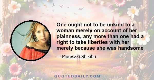 One ought not to be unkind to a woman merely on account of her plainness, any more than one had a right to take liberties with her merely because she was handsome