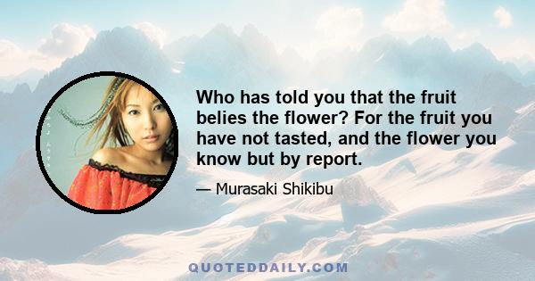 Who has told you that the fruit belies the flower? For the fruit you have not tasted, and the flower you know but by report.