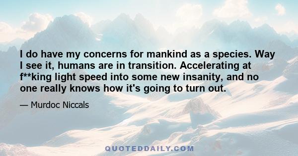 I do have my concerns for mankind as a species. Way I see it, humans are in transition. Accelerating at f**king light speed into some new insanity, and no one really knows how it's going to turn out.