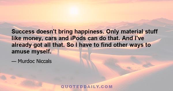 Success doesn't bring happiness. Only material stuff like money, cars and iPods can do that. And I've already got all that. So I have to find other ways to amuse myself.