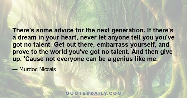 There's some advice for the next generation. If there's a dream in your heart, never let anyone tell you you've got no talent. Get out there, embarrass yourself, and prove to the world you've got no talent. And then