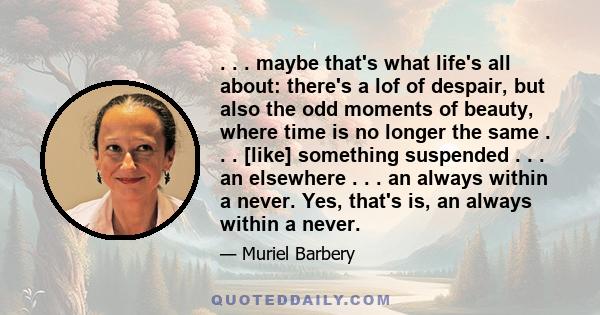 . . . maybe that's what life's all about: there's a lof of despair, but also the odd moments of beauty, where time is no longer the same . . . [like] something suspended . . . an elsewhere . . . an always within a