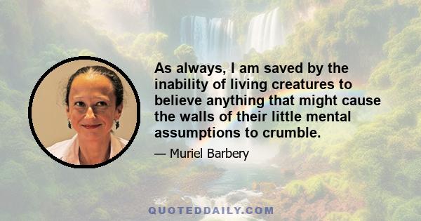 As always, I am saved by the inability of living creatures to believe anything that might cause the walls of their little mental assumptions to crumble.