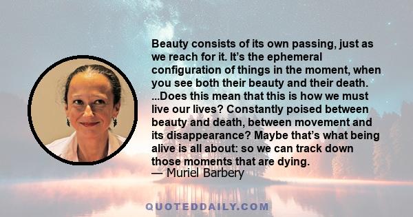 Beauty consists of its own passing, just as we reach for it. It’s the ephemeral configuration of things in the moment, when you see both their beauty and their death. ...Does this mean that this is how we must live our