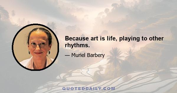 Because art is life, playing to other rhythms.