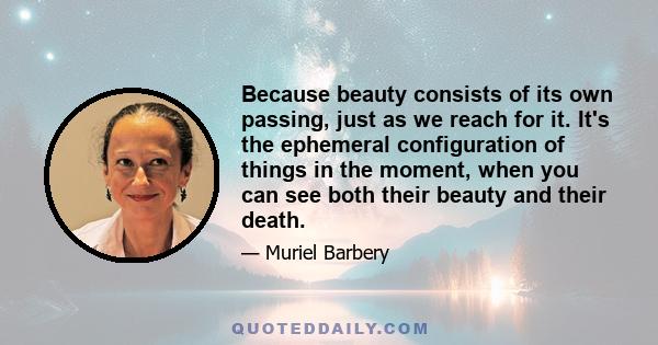 Because beauty consists of its own passing, just as we reach for it. It's the ephemeral configuration of things in the moment, when you can see both their beauty and their death.