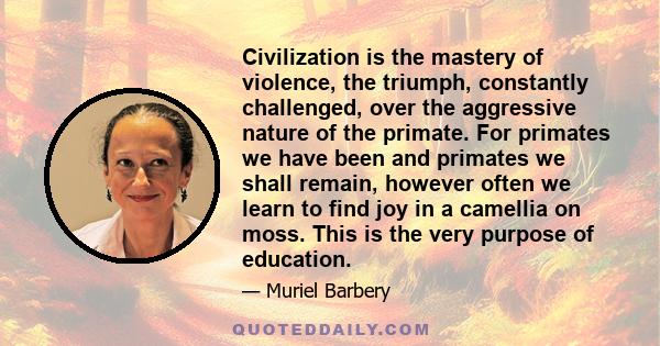 Civilization is the mastery of violence, the triumph, constantly challenged, over the aggressive nature of the primate. For primates we have been and primates we shall remain, however often we learn to find joy in a