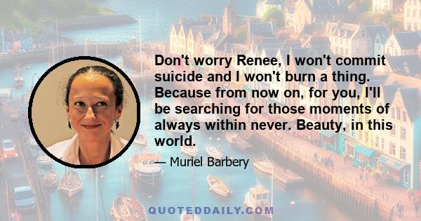 Don't worry Renee, I won't commit suicide and I won't burn a thing. Because from now on, for you, I'll be searching for those moments of always within never. Beauty, in this world.