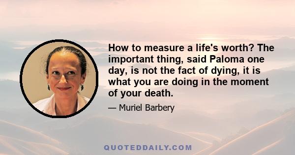 How to measure a life's worth? The important thing, said Paloma one day, is not the fact of dying, it is what you are doing in the moment of your death.