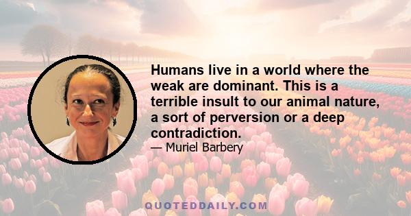 Humans live in a world where the weak are dominant. This is a terrible insult to our animal nature, a sort of perversion or a deep contradiction.