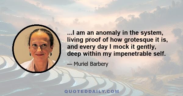 ...I am an anomaly in the system, living proof of how grotesque it is, and every day I mock it gently, deep within my impenetrable self.