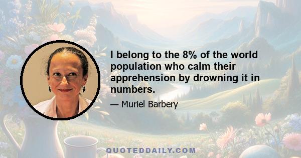 I belong to the 8% of the world population who calm their apprehension by drowning it in numbers.