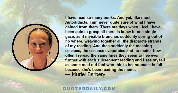 I have read so many books. And yet, like most Autodidacts, I am never quite sure of what I have gained from them. There are days when I feel I have been able to grasp all there is know in one single gaze, as if