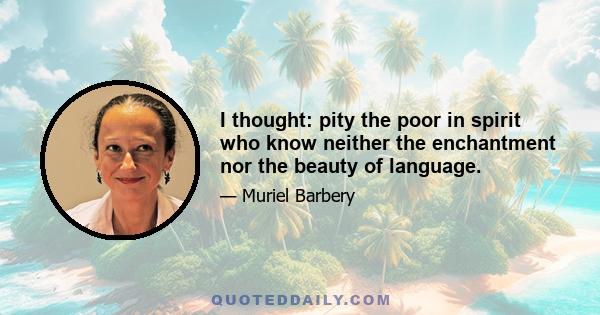 I thought: pity the poor in spirit who know neither the enchantment nor the beauty of language.