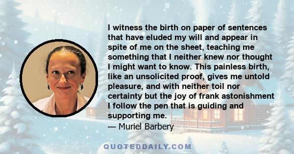 I witness the birth on paper of sentences that have eluded my will and appear in spite of me on the sheet, teaching me something that I neither knew nor thought I might want to know. This painless birth, like an