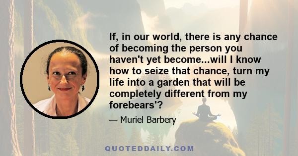 If, in our world, there is any chance of becoming the person you haven't yet become...will I know how to seize that chance, turn my life into a garden that will be completely different from my forebears'?