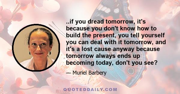 ..if you dread tomorrow, it's because you don't know how to build the present, you tell yourself you can deal with it tomorrow, and it's a lost cause anyway because tomorrow always ends up becoming today, don't you see?