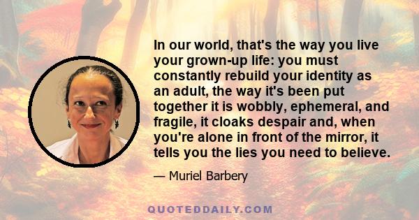 In our world, that's the way you live your grown-up life: you must constantly rebuild your identity as an adult, the way it's been put together it is wobbly, ephemeral, and fragile, it cloaks despair and, when you're